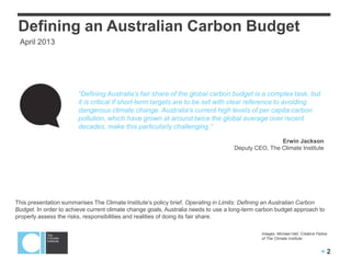 Defining an Australian Carbon Budget
 April 2013




                        “Defining Australia‟s fair share of the global carbon budget is a complex task, but
                        it is critical if short-term targets are to be set with clear reference to avoiding
                        dangerous climate change. Australia‟s current high levels of per capita carbon
                        pollution, which have grown at around twice the global average over recent
                        decades, make this particularly challenging.”

                                                                                                   Erwin Jackson
                                                                                   Deputy CEO, The Climate Institute




This presentation summarises The Climate Institute’s policy brief, Operating in Limits: Defining an Australian Carbon
Budget. In order to achieve current climate change goals, Australia needs to use a long-term carbon budget approach to
properly assess the risks, responsibilities and realities of doing its fair share.

                                                                                              Images: Michael Hall, Creative Fellow
                                                                                              of The Climate Institute


                                                                                                                               2
 