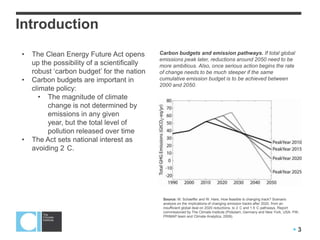 Introduction
•   The Clean Energy Future Act opens        Carbon budgets and emission pathways. If total global
                                             emissions peak later, reductions around 2050 need to be
    up the possibility of a scientifically   more ambitious. Also, once serious action begins the rate
    robust ‘carbon budget’ for the nation    of change needs to be much steeper if the same
•   Carbon budgets are important in          cumulative emission budget is to be achieved between
                                             2000 and 2050.
    climate policy:
       • The magnitude of climate
         change is not determined by
         emissions in any given
         year, but the total level of
         pollution released over time
•   The Act sets national interest as
    avoiding 2 C.




                                              Source: M. Schaeffer and W. Hare, How feasible is changing track? Scenario
                                              analysis on the implications of changing emission tracks after 2020, from an
                                              insufficient global deal on 2020 reductions, to 2 C and 1.5 C pathways, Report
                                              commissioned by The Climate Institute (Potsdam, Germany and New York, USA: PIK-
                                              PRIMAP team and Climate Analytics, 2009).


                                                                                                                         3
 