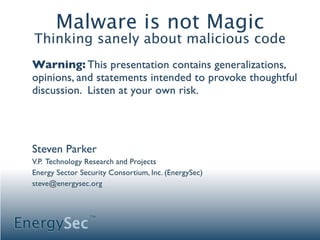 Malware is not Magic
  Thinking sanely about malicious code
  Warning: This presentation contains generalizations,
  opinions, and statements intended to provoke thoughtful
  discussion. Listen at your own risk.




  Steven Parker
  V.P. Technology Research and Projects
  Energy Sector Security Consortium, Inc. (EnergySec)
  steve@energysec.org




EnergySec
                   TM
 