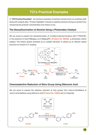 10
Chemoselective Reduction of Nitro Group Using Diboronic Acid
...........................................................................................................................
TCI’s Practical Examples
The Deoxyfluorination of Alcohol Using a Photoredox Catalyst
...........................................................................................................................
In TCI Practical Examples, we introduce examples of reactions carried out by our synthesis staff,
along with analysis data. Product Highlights focuses on specific products among our product line,
introducing the products' characteristics and means of use.


  
cat. 4,4 -bipyridyl  
DMF
Y. 91%
Diboronic Acid
rt
­ 
€
 

‚ 
We are proud to present the selective reduction of nitro groups from trans-4-nitrostilbene to
trans-4-aminostilbene using diboronic acid [Product No. T2953] and 4,4'-bipyridyl.
We are proud to present the deoxyfluorination of 2-methyl-4-phenyl-2-butanol with F-TEDA-BF4
in the presence of [Ir(p-F(Me)ppy)2
-(4,4'-dtbbpy)]PF6
[Product No. B6258], a photoredox iridium
catalyst. The tertiary alcohol activated as an oxalate half-ester is utilized as an efficient radical
precursor to conduct C-F coupling.
 