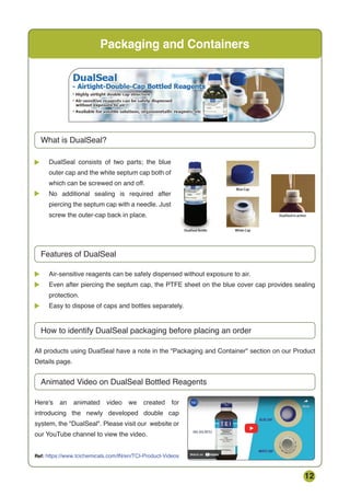 12
Packaging and Containers
What is DualSeal?
Features of DualSeal
Air-sensitive reagents can be safely dispensed without exposure to air.
Even after piercing the septum cap, the PTFE sheet on the blue cover cap provides sealing
protection.
Easy to dispose of caps and bottles separately.
All products using DualSeal have a note in the Packaging and Container section on our Product
Details page.
Here's an animated video we created for
introducing the newly developed double cap
system, the DualSeal. Please visit our website or
our YouTube channel to view the video.
How to identify DualSeal packaging before placing an order
Animated Video on DualSeal Bottled Reagents
DualSeal consists of two parts; the blue
outer cap and the white septum cap both of
which can be screwed on and off.
No additional sealing is required after
piercing the septum cap with a needle. Just
screw the outer-cap back in place.
Ref: https://www.tcichemicals.com/IN/en/TCI-Product-Videos
 