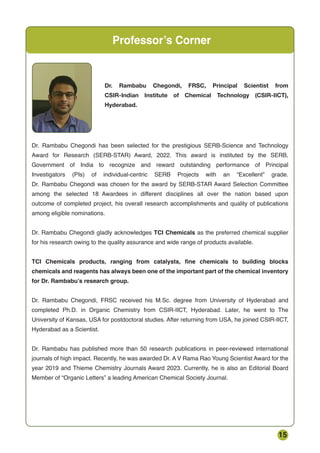 15
Professor’s Corner
Dr. Rambabu Chegondi has been selected for the prestigious SERB-Science and Technology
Award for Research (SERB-STAR) Award, 2022. This award is instituted by the SERB,
Government of India to recognize and reward outstanding performance of Principal
Investigators (PIs) of individual-centric SERB Projects with an “Excellent” grade.
Dr. Rambabu Chegondi was chosen for the award by SERB-STAR Award Selection Committee
among the selected 18 Awardees in different disciplines all over the nation based upon
outcome of completed project, his overall research accomplishments and quality of publications
among eligible nominations.
Dr. Rambabu Chegondi gladly acknowledges TCI Chemicals as the preferred chemical supplier
for his research owing to the quality assurance and wide range of products available.
TCI Chemicals products, ranging from catalysts, fine chemicals to building blocks
chemicals and reagents has always been one of the important part of the chemical inventory
for Dr. Rambabu’s research group.
Dr. Rambabu Chegondi, FRSC received his M.Sc. degree from University of Hyderabad and
completed Ph.D. in Organic Chemistry from CSIR-IICT, Hyderabad. Later, he went to The
University of Kansas, USA for postdoctoral studies. After returning from USA, he joined CSIR-IICT,
Hyderabad as a Scientist.
Dr. Rambabu has published more than 50 research publications in peer-reviewed international
journals of high impact. Recently, he was awarded Dr. A V Rama Rao Young Scientist Award for the
year 2019 and Thieme Chemistry Journals Award 2023. Currently, he is also an Editorial Board
Member of “Organic Letters” a leading American Chemical Society Journal.
Dr. Rambabu Chegondi, FRSC, Principal Scientist from
CSIR-Indian Institute of Chemical Technology (CSIR-IICT),
Hyderabad.
 
