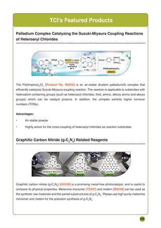 06
TCI’s Featured Products
Palladium Complex Catalyzing the Suzuki-Miyaura Coupling Reactions
of Heteroaryl Chlorides
...........................................................................................................................
Graphitic Carbon Nitride (g-C3
N4
) Related Reagents
...........................................................................................................................
The Pd(Amphos)2
Cl2
[Product No. B6255] is an air-stable divalent palladium(II) complex that
efficiently catalyzes Suzuki-Miyaura coupling reaction. The reaction is applicable to substrates with
heteroatom containing groups (such as heteroaryl chlorides, thiol, amino, alkoxy amino and alkoxy
groups) which can be catalyst poisons. In addition, the complex exhibits higher turnover
numbers (TONs).
Advantages:
• Air-stable powder
• Highly active for the cross-coupling of heteroaryl chlorides as reaction substrates
Graphitic carbon nitride (g-C3
N4
) [G0539] is a promising metal-free photocatalyst, and is useful to
compare its physical properties. Melamine monomer [T0337] and melem [M3538] can be used as
the synthetic raw materials and the partial substructures of g-C3
N4
. Please use high purity melamine
monomer and melem for the precision synthesis of g-C3
N4
.
 
