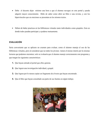 • Debe el docente dejar mínimo una hora a que el alumno navegue en este portal y pueda
adquirir mayor conocimiento. Debe de saber como abrir un libro o una revista, y con los
hipervínculos que en oraciones se presentan en los mismos textos.
• Deben de haber practicas en las bibliotecas virtuales tanto individuales como grupales. Esto en
donde todos puedan participar y ayudarse mutuamente.
EVALUACIÓN
Seria conveniente que se aplicara un examen para evaluar, como el alumno maneja el uso de las
bibliotecas virtuales, pero al considerar que no todos los jóvenes tienen el mismo interés por la mismas
lecturas que podemos encontrar; solo se evaluaría que el alumno maneje correctamente este programa y
que tengan las siguientes características:
1. Que hayan entrado al portal que ellos quieran.
2. Que logren una investigación individual y grupal.
3. Que logren por lo menos copiar un fragmento de el texto que hayan encontrado.
4. Que el libro que hayan consultado sea parte de sus fuentes en algún trabajo.
 