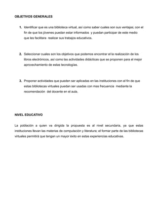 OBJETIVOS GENERALES
1. Identificar que es una biblioteca virtual, así como saber cuales son sus ventajas; con el
fin de que los jóvenes puedan estar informados y puedan participar de este medio
que les facilitara realizar sus trabajos educativos.
2. Seleccionar cuales son los objetivos que podemos encontrar el la realización de los
libros electrónicos, así como las actividades didácticas que se proponen para el mejor
aprovechamiento de estas tecnologías.
3. Proponer actividades que pueden ser aplicadas en las instituciones con el fin de que
estas bibliotecas virtuales puedan ser usadas con mas frecuencia mediante la
recomendación del docente en el aula.
NIVEL EDUCATIVO
La población a quien va dirigida la propuesta es al nivel secundaria, ya que estas
instituciones llevan las materias de computación y literatura; el formar parte de las bibliotecas
virtuales permitirá que tengan un mayor éxito en estas experiencias educativas.
 