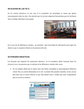 APLICACION DE LAS TIC´S
En los centros educativos en este caso el la secundaria, las tecnologías se tienen que aplicar
necesariamente todos los días. Esto permite que los jóvenes adquieran herramientas que les facilitaran
tanto el trabajo individual como grupal.
En el caso de las bibliotecas virtuales, les permitirá tener diversidad de información para lograr los
objetivos que se requieren obtener en las practicas del aula.
ACTIVIDADES DIDACTICAS
Los docentes que imparten las experiencia educativa en la secundaria, deben fomentar hacia los
jóvenes el uso y las practicas que se realizan en las bibliotecas virtuales tales como:
• En sus trabajos deben por lo menos traer una fuente consultada en una(cualquiera) biblioteca
virtual. Hoy ya existen demasiadas en la web en donde ellos pueden consultar, no hay excusa
para decir que no tienen Internet ya que todo plantel tiene o tendría que tener computadoras
para el uso de los alumnos.
 