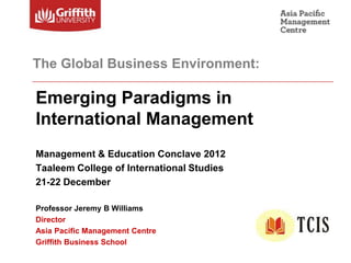 The Global Business Environment:

Emerging Paradigms in International
Management Education
Management & Education Conclave 2012
Taaleem College of International Studies
21-22 December

Professor Jeremy B Williams
Director
Asia Pacific Management Centre
Griffith Business School
 