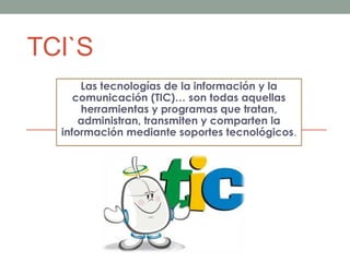 TCI`S
Las tecnologías de la información y la
comunicación (TIC)… son todas aquellas
herramientas y programas que tratan,
administran, transmiten y comparten la
información mediante soportes tecnológicos.
 