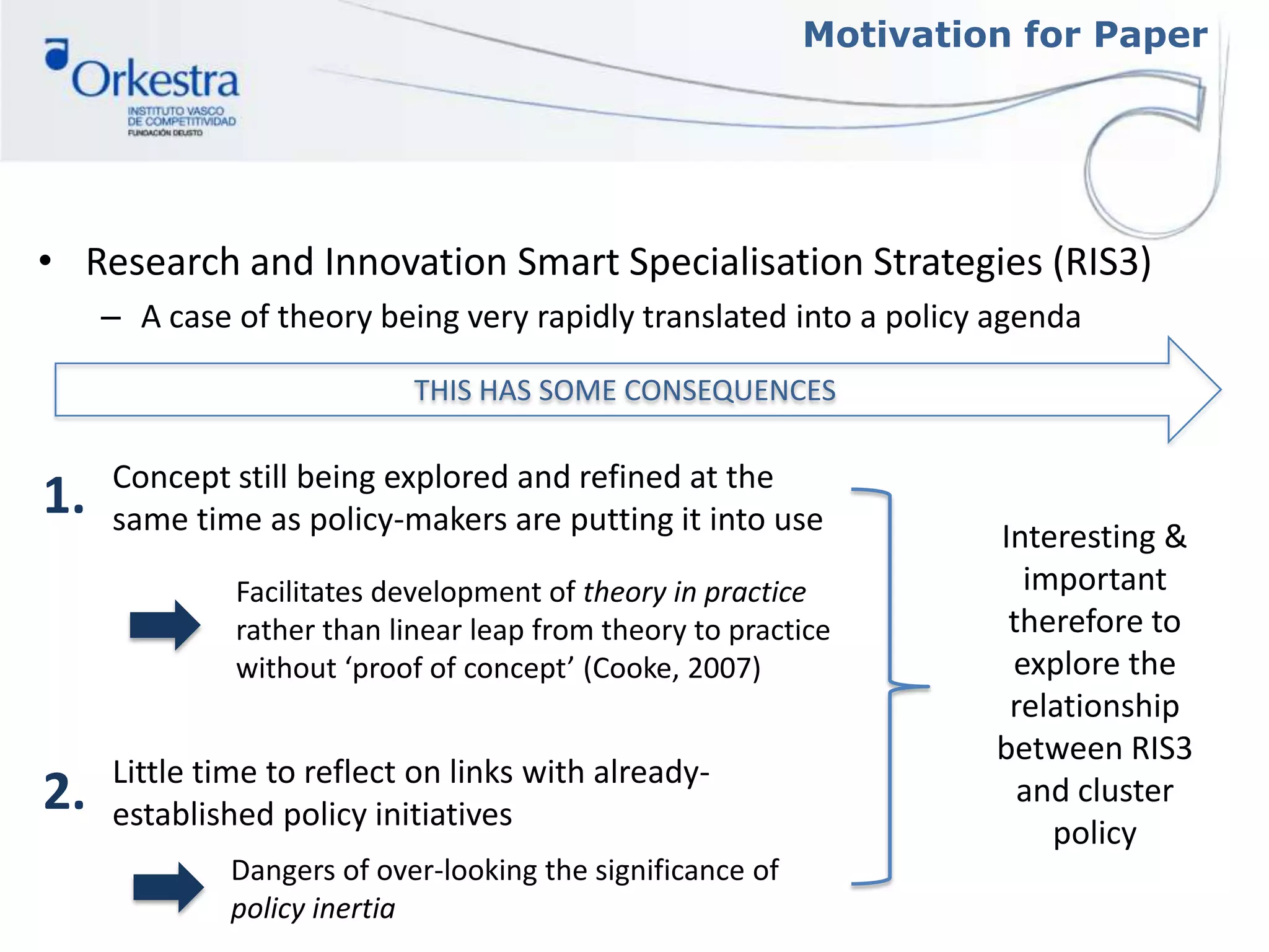 Motivation for Paper
• Research and Innovation Smart Specialisation Strategies (RIS3)
– A case of theory being very rapidly translated into a policy agenda
THIS HAS SOME CONSEQUENCES
Concept still being explored and refined at the
same time as policy-makers are putting it into use
Facilitates development of theory in practice
rather than linear leap from theory to practice
without ‘proof of concept’ (Cooke, 2007)
Little time to reflect on links with already-
established policy initiatives
Dangers of over-looking the significance of
policy inertia
1.
2.
Interesting &
important
therefore to
explore the
relationship
between RIS3
and cluster
policy
 