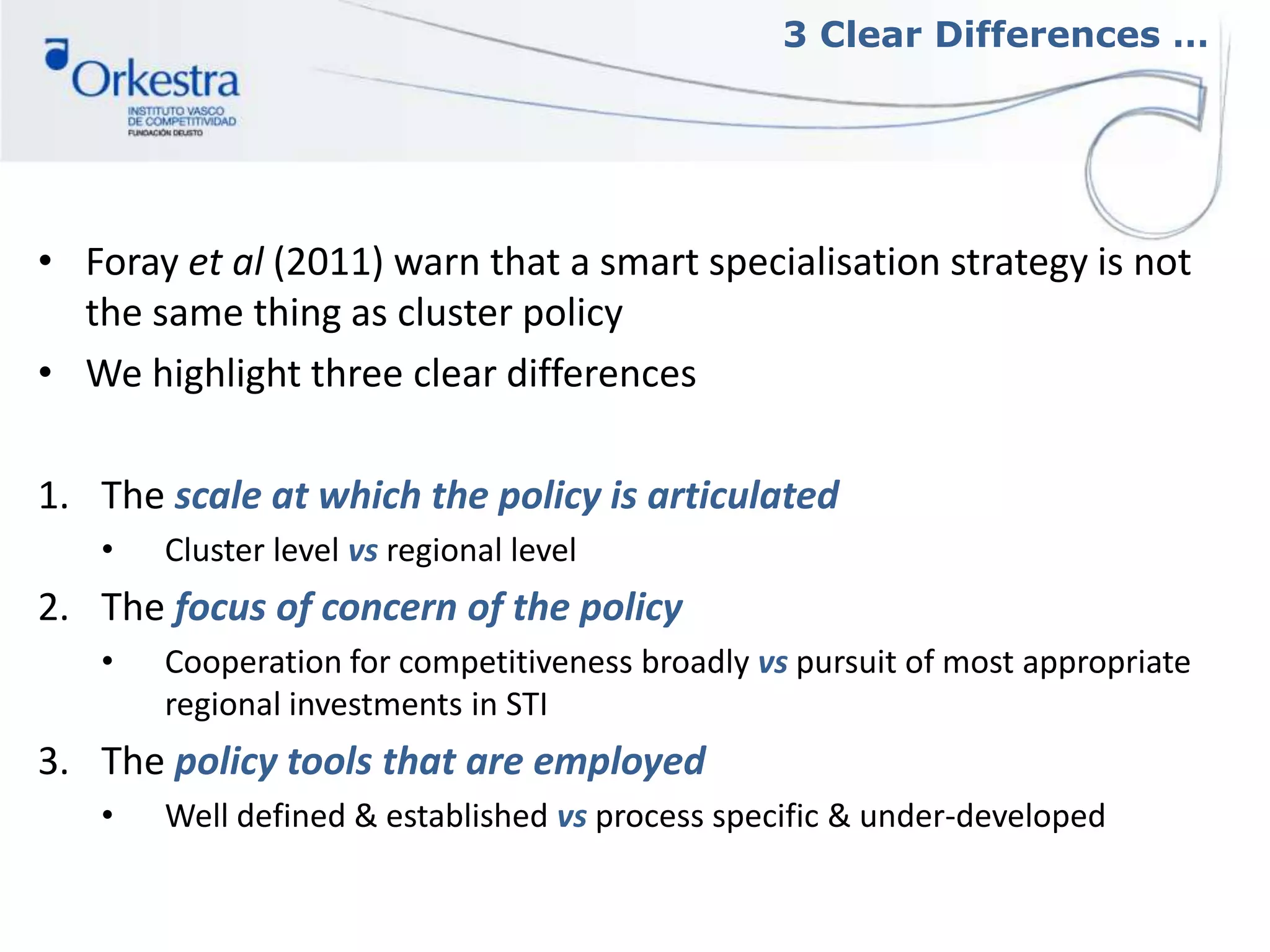 3 Clear Differences …
• Foray et al (2011) warn that a smart specialisation strategy is not
the same thing as cluster policy
• We highlight three clear differences
1. The scale at which the policy is articulated
• Cluster level vs regional level
2. The focus of concern of the policy
• Cooperation for competitiveness broadly vs pursuit of most appropriate
regional investments in STI
3. The policy tools that are employed
• Well defined & established vs process specific & under-developed
 