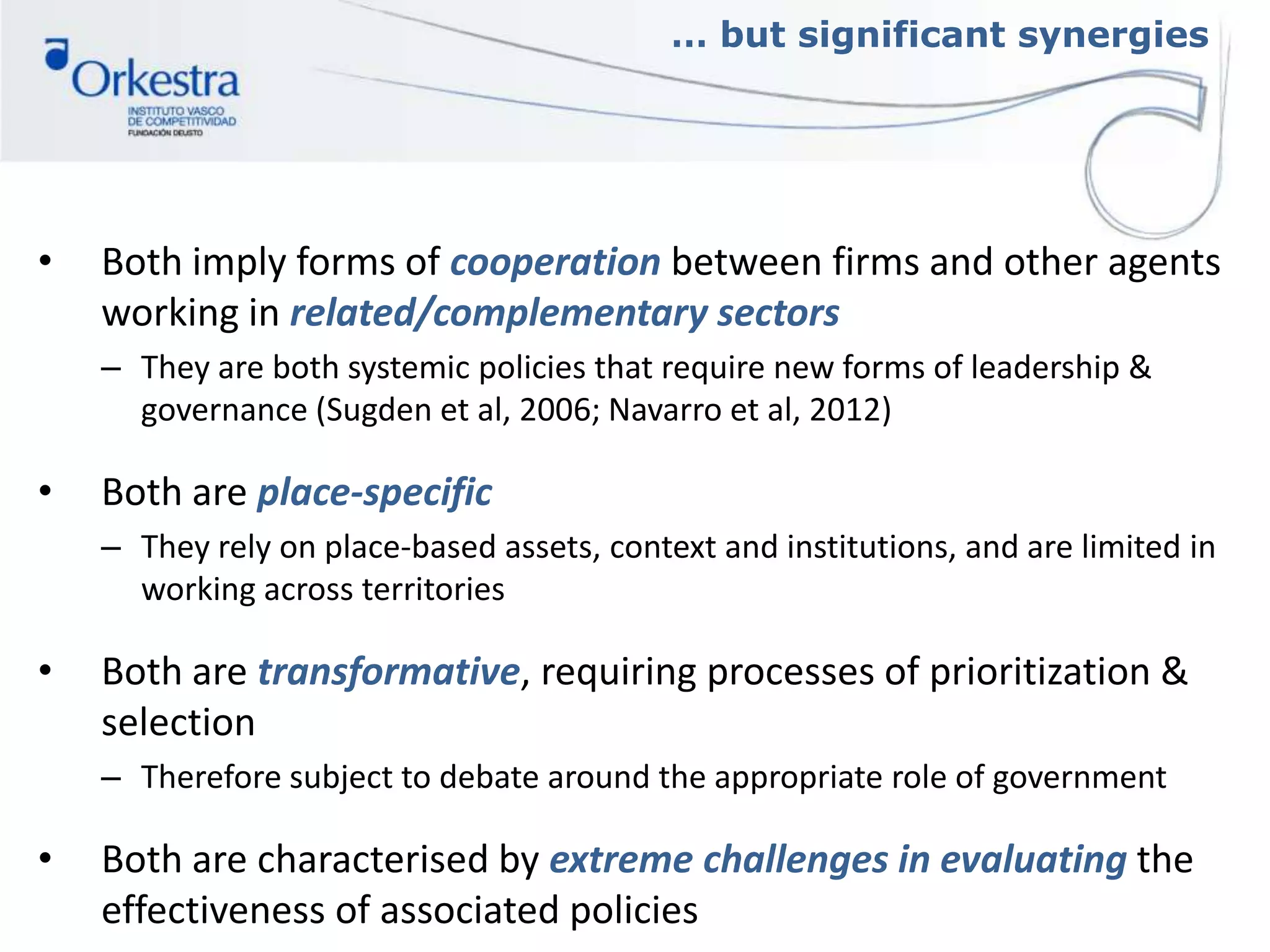 … but significant synergies
• Both imply forms of cooperation between firms and other agents
working in related/complementary sectors
– They are both systemic policies that require new forms of leadership &
governance (Sugden et al, 2006; Navarro et al, 2012)
• Both are place-specific
– They rely on place-based assets, context and institutions, and are limited in
working across territories
• Both are transformative, requiring processes of prioritization &
selection
– Therefore subject to debate around the appropriate role of government
• Both are characterised by extreme challenges in evaluating the
effectiveness of associated policies
 