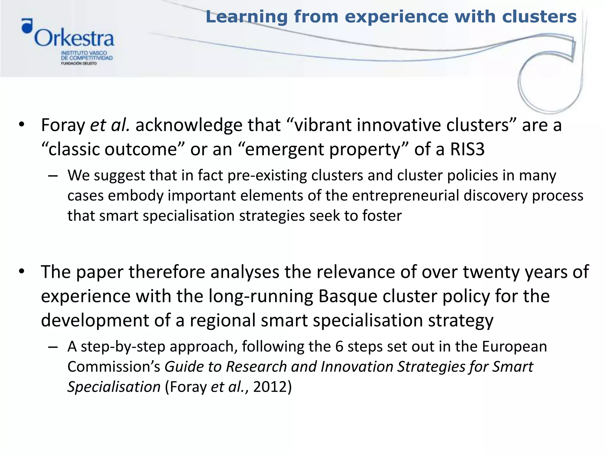 Learning from experience with clusters
• Foray et al. acknowledge that “vibrant innovative clusters” are a
“classic outcome” or an “emergent property” of a RIS3
– We suggest that in fact pre-existing clusters and cluster policies in many
cases embody important elements of the entrepreneurial discovery process
that smart specialisation strategies seek to foster
• The paper therefore analyses the relevance of over twenty years of
experience with the long-running Basque cluster policy for the
development of a regional smart specialisation strategy
– A step-by-step approach, following the 6 steps set out in the European
Commission’s Guide to Research and Innovation Strategies for Smart
Specialisation (Foray et al., 2012)
 