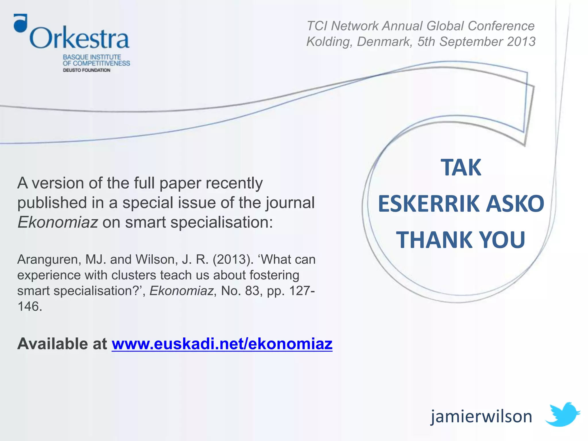 TCI Network Annual Global Conference
Kolding, Denmark, 5th September 2013
A version of the full paper recently
published in a special issue of the journal
Ekonomiaz on smart specialisation:
Aranguren, MJ. and Wilson, J. R. (2013). ‘What can
experience with clusters teach us about fostering
smart specialisation?’, Ekonomiaz, No. 83, pp. 127-
146.
Available at www.euskadi.net/ekonomiaz
jamierwilson
TAK
ESKERRIK ASKO
THANK YOU
 