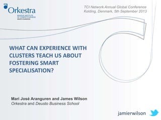 TCI Network Annual Global Conference
Kolding, Denmark, 5th September 2013
WHAT CAN EXPERIENCE WITH
CLUSTERS TEACH US ABOUT
FOSTERING SMART
SPECIALISATION?
Mari José Aranguren and James Wilson
Orkestra and Deusto Business School
jamierwilson
 