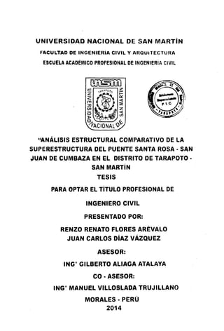 UNIVERSIDAD NACIONAL DE SAN MARTÍN
FACULTAD DE INGENIERÍA CIVIL Y ARQU•TECTURA
ESCUE'LA ACADÉMICO PROFESIONAL DE INGENIERÍA CIVIL
~
~@~
~~~
~ACIONAL()<y
"ANÁLl'SIS ESTRUCTURAL COMPARATIVO DE LA
SUPERESTRUCTURA DEL PUENTE SANTA ROSA • SAN
JUAN DE CUMBAZA EN EL DISTRITO DE TARAPOTO •
SAN MARTÍN
TESIS
PARA OPTAR EL TÍTULO PROFESIONAL DE
INGENIERO CIVIL
PRESENTADO POR:
RENZO RENATO FLORES ARÉVALO
JUAN CARLOS DÍAZ VÁZQUEZ
ASESOR:
INGº GILBERTO ALIAGA ATALAYA
CO ·ASESOR:
INGº MANUEL VILLOSLADA TRUJILLANO
MORALES • PERÚ
2014
 