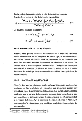 Sustituyendo en la ecuación anterior el valor de los distintos esfuerzos y
despejando, se obtiene el valor de la reacción hiperestática.
_ JN°yN1
ds+ J.M°µM1
ds+ JaTmN1
ds- Jai;,.M
1
ds
A,-- JNrNds+ JM'µMds
.......... {63)
Los esfuerzos finales en el arco son:
M= M° +A_.(1
~ - y)= .M° -Axz ................................ (64}
N=N°+A .(·-cosa+ h stna) ................................. (·65)
.1 . L
2.5.2.6 PROPIEDADES DE LOS MATERIALES
Wilson80
; indica que las ecuaciones fundamentales de la mecánica estructural
pueden ser calificadas en tres categorías. En primer lugar, la relación esfuerzo-
deformación contiene información sobre las propiedades de los materiales que
deben ser evaluadas mediente experimentos de laboratorio o de campo. En
segundo lugar, la estructura global, cada elemento, y cada particula infinitesimal
dentro de cada elelemnto deben estar en equilibrio de fuerzas en su posición
deformada. En tercer lugar se deben cumplir las condiciones de compatibilidad de
desplazamientos.
2.5.2.6.1 MATERIALES ANISOTRÓPICOS
Wilson81
; dice que las relaciones lineales esfuerzo-deformación contienen las
constantes de las propiedades de materiales, que únicamente pueden ser
evaluadas a través de experiementos de laboratorio o de campo. Las propiedades
mecánicas para la mayoría de los matriales comunes, tales como el acero, son
bien conocidas, y se definen en función de tres números: el modulo de leasticidad
E, la relación de Poisson V, y el coeficiente de dilatación térmica oc. Además, el
peso específico W y la densidad p se consideran propiedades fundamentales de
los materiales.
80
Wilson, L. Edward, "Análisis Estáüco y Dinámico de Estructuras~ pág. 27.
81
Wilson, L. Edward, ''Análisis Estáüco y Dinámico de Estructuras: pág. 27
67
 