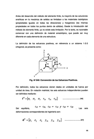 Antes del desarrollo del método del elemento finito, la mayoría de las soluciones
analíticas en la mecánica de solidos se limitaban a los materiales isotrópicos
(propiedades iguales en todas las direcciones) y hoogeneos (las mismas
propiedades en todos los puntos dentro de sólidos). Desde la introducción del
método de elemento finito, ya no existe esta limitación. Por lo tanto, es razonable
comenzar con una definición de material anisotrópico, que puede ser muy
diferente en cada elemento de una estructura.
La definición de los esfuerzos positivos, en referencia a un sistema 1-2-3
ortogonal, se presenta como:
- - - 2
/
1
Fig. N!! 049: Convención de los Esfuerzos Positivos.
Por definición, todos los esfuerzos vienen dados en unidades de fuerza por
unidad de área. En notación matricial, los seis esfuerzos independientes pueden
ser definidos mediante:
•••.•.•••••••••••••.••••....••••.•• (66)
Del equilibrio,
"l.12 = 'r2J, ÍJJ = 1:.JJ Y T.s2 - 'l:JJ
Las seis
deformaciones correspondientes de ingeniería son:
•••..•..•.•.•••..,..•••..•..••••• (67)
68
 
