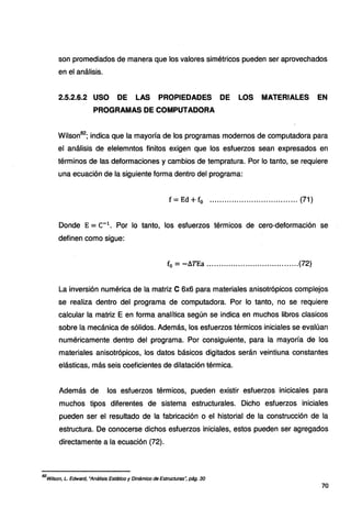 son promediados de manera que los valores simétricos pueden ser aprovechados
en el análisis.
2.5.2.6.2 USO DE LAS PROPIEDADES DE LOS MATERIALES EN
PROGRAMAS DE COMPUTADORA
Wilson82
; indica que la mayoría de los programas modernos de computadora para
el análisis de elelemntos finitos exigen que los esfuerzos sean expresados en
términos de las deformaciones y cambios de tempratura. Por lo tanto, se requiere
una ecuación de la siguiente forma dentro del programa:
f = Ed +f0 ••••••••.•••.•.•.•••.•••.•.••••.•••. (71)
Donde E = c-1
. Por lo tanto, los esfuerzos térmicos de cero-deformación se
definen como sigue:
f0 = -.llTEa ......................................(72)
La inversión numérica de la matriz C 6x6 para materiales anisotrópicos complejos
se realiza dentro del programa de computadora. Por lo tanto, no se requiere
calcular la matriz E en forma analítica según se indica en muchos libros clasicos
sobre la mecánica de sólidos. Además, los esfuerzos térmicos iniciales se evalúan
numéricamente dentrp del programa. Por consiguiente, para la mayoría de los
materiales anisotrópicos, los datos básicos digitados serán veintiuna constantes
elásticas, más seis coeficientes de dilatación térmica.
Además de los esfuerzos térmicos, pueden existir esfuerzos inicicales para
muchos tipos diferentes de sistema estructurales. Dicho esfuerzos iniciales
pueden ser el resultado de la fabricación o el historial de la construcción de la
estructura. De conocerse dichos esfuerzos iniciales, estos pueden ser agregados
directamente a la ecuación (72).
82
Wilson, L. Edward, •Análisis Estático y Dinámico de Estructuras'; pág. 30
70
 