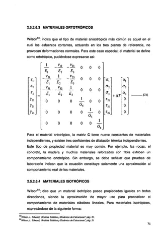 2.5.2.6.3 MATERIALES ORTOTRÓPICOS
Wilson83
; indica que el tipo de material anisotrópico más común es aquel en el
cual los esfuerzos cortantes, actuando en los tres planos de referencia, no
provocan deformaciones normales. Para este caso especial, el material se define
como ortotrópico, pudiéndose expresarse asi:
&1
E2
E3
Y21
. 131
Y23
1 V12
E1 E2
_ V21 1
Ei E1
_ V31 _ V32
Ei E1
o o
o o
o o
V13
E3
_ V23
E3
l
E3
o
o
o
o
o
o
1
G4
o
o
o
o
o
o
o
o 0'1 ª1
o ª2 ª2
0'3 +llT a3 .............. (73)
o r11 O
t'31 o
o
Para el material ortotrópico, la matriz C tiene nueve constantes de materiales
independientes, y existen tres coeficientes de dilatación térmica independientes.
Este tipo de propiedad material es muy común. Por ejemplo, las rocas, el
concreto, la madera y muchos materiales reforzados con fibra exhiben un
comportamiento ortotrópico. Sin embargo, se debe señalar que pruebas de
laboratorio indican que la ecuación constituye solamente una aproximación al
comportamiento real de los materiales.
2.5.2.6.4 MATERIALES ISOTRÓPICOS
Wilson84
; dice que un material isotrópico posee propiedades iguales en todas
direcciones, siendo la aproximación de mayor uso para pronosticar el
comportamiento de materiales elásticos lineales. Para materiales isotrópicos,
expresándose de la siguiente forma:
83
Wilson, L. Edward, "Análisis Estático y Dinámico de Estructuras: pág. 31.
84
Wilson, L. Edward, "Análisis Estático y Dinámico de Estructuras: pág. 31
71
 