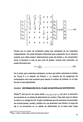 1 V V
-- o o o
E E E
é¡ V 1 V
o o o O"¡ 1
é2
E E E
0'2 1
11 V 1
é3
- o o o 0'3 1
E E E +a /J.T •••.••.•••••••• (74)
=
Y21 o o o 1
o o f 21 .O
-
Y31
G 1'3¡ o
l
Y23
o o o o - o t'23 .o
G
o o o o o 1
G
Parece que la matriz de correlación posee tres constantes de los materiales
independientes. Se puede demostrar fácilmente que la aplicación de un esfuerzo
cortante puro debe producir deformaciones puras de tensión y de comprensión
sobre el elemento si este se gira unos 45 grados. Usando esta restricción, se
puede demostrar que:
E
G = - .................................................. (75}
2(1+11)
Por lo tanto, para materiales isotrópicos, se tiene que definir solamente el módulo
de Young E y la relación de Poisson v. La mayoría de los programas de
computadora usan esta ecuación para calcular el módulo de cortante, en el caso
de que no sea especificado.
2.5.2.6.5 DEFORMACIÓN EN EL PLANO EN MATERIALES ISOTRÓPICOS
Wilson85
; dice que en los casos donde Ev y13, y23, r 13y r 23 son cero, la estructura
se encuentra en un estado de deformación en el plano. Para este caso se reduce
la matriz a un arreglo de 3x3. Puede considerarse que las secciones transversales
de muchas presas, tuneles y sólidos con una dimensión casi infinita a lo largo del
eje 3, se encuentran en un estado de deformación en el plano para carga
85
Wilson, L. Edward, "Análisis Estático y Dinámico de Estructuras~ pág. 32
72
 