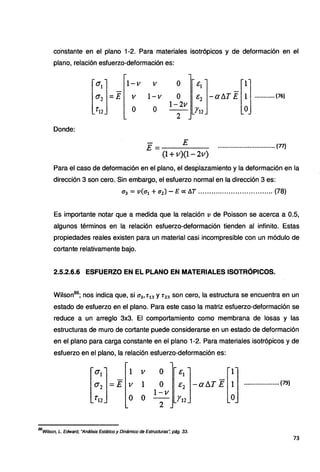 co'nstante en el plano 1-2. Para materiales isotrópicos y de deformación en el
plano, relación esfuerzo-deformación es:
1-v
V
o
Donde:
1-v
o
o
o
1-2v
2
[~:J-aATE m
.............(76)
E= E ·································· (n)
{l +v)(l-2v)
Para el caso de deformación en el plano, el desplazamiento y la deformación en la
dirección 3 son cero. Sin embargo, el esfuerzo normal en la dirección 3 es:
cr3 = v(cr1 + a2) - E oc f),,T ......••..•......•.•.............. (78)
Es importante notar que a medida que la relación v de Poisson se acerca a 0.5,
algunos términos en la relación esfuerzo-deformación tienden al infinito. Estas
propiedades reales existen para un material casi incompresible con un módulo de
cortante relativamente bajo.
2.5.2.6.6 ESFUERZO EN EL PLANO EN MATERIALES ISOTRÓPICOS.
Wilson86
; nos indica que, si cr3, T13 y T23 son cero, la estructura se encuentra en un
estado de esfuerzo en el plano. Para este caso la matriz esfuerzo-deformación se
reduce a un arreglo 3x3. El comportamiento como membrana de losas y las
estructuras de muro de cortante puede considerarse en un estado de deformación
en el plano para carga constante en el plano 1-2. Para materiales isotrópicos y de
esfuerzo en el plano, la relación esfuerzo-deformación es:
0'1 1 V o E¡ 1
ª2 =E V 1 o E2 -allT E 1 .................•... (79)
o o I-v
o
'12 r12
2
86
Wilson, L. Edward, "Análisis Estático y Dinámico de Estructuras: pág. 33.
73
 