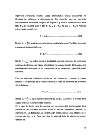 ingeniería estructural, muchas veces reformulamos dichas ecuaciones en
términos de esfuerzos y deformaciones. Por ejemplo, para un elemento
unidimensional axialmente cargado de longitud L y área A, la deformacion axial
total fl y el esfuerzo axial P son fl= LE y P = Au. Ya que u= EE, la relación
esfuerzo-deformación es:
p = kcx:.fl •••••••••••••••••••••••••••••••••••••••••••..••.(81)
Donde ka= ALE y se define como la rigidez axial del elemento. También, se puede
expresar de la siguiente forma:
fl= fcx:.P •••.•••••••••.•••..•••••••••••••••••••••••••••.•••(82)
Donde fa = ;E y se define como la flexibilidad axial del elemento. Es importante
notar que los términos de rigidez y flexibilidad no son una función de la carga, sino
que dependen solamente de las propiedades de los materiales y geométricas del
elemento.
Para un elemento unidimensional de sección transversal constante, la fuerza
torional T en términos de la rotacion relativa <p entre los extremos del elemento
viene dada por:
T = kr<P .............................................(83)
Donde kr = JG y J es el momento torsional de inercia. Asimismo, el inverso de la
L
rigidez torsional es la flexibilidad torsional.
En el caso de flexión para de una viga con un extremo fijo, la integración de la
distribución del esfuerzo torsional sobre la sección transversal produce un
momento M. La distribución de deformación lineal produce una rotación en el
extremo de viga de 0. Para esta viga de longitud finita, la relación momento-
rotación es:
75
 