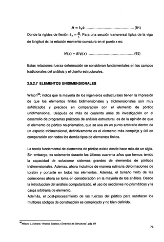 M = kb'/J .......................................... (84)
Donde la rigidez de flexión kb = ~- Para una sección transversal típica de la viga
de longitud dx, la relación momento-curvatura en el punto x es:
M(x) = Ell/J(x) ........................................(85)
Estas relaciones fuerza-deformación se consideran fundamentales en los campos
tradicionales del análisis y el diseño estructurales.
2.5.2.7 ELEMENTOS UNIDIMENSIONALES
Wilson89
; indica que la mayoría de los ingenieros estructurales tienen la impresión
de que los elementos finitos bidimensionales y tridimensionales son muy
sofisticados y precisos en comparación con el elemento de pórtico
unidimensional. Después de más de cuarenta años de investigación en el
desarrollo de programas prácticos de análisis estructural, es de la opinión de que
el elemento de pórtico no-prismatico, que se usa en un punto arbitrario dentro de
un espacio tridimensional, definitivamente es el elemento más complejo y útil en
comparación con todos los demás tipos de elementos finitos.
La teoría fundamental de elementos de pórtico existe desde hace más de un siglo.
Sin embargo, es solamente durante los últimos cuarenta años que hemos tenido
la capacidad de solucionar sistemas grandes de ~lementos de pórticos
tridimensionales. Ademas, ahora incluimos de manera rutinaria deformaciones de
torsión y cortante en todos los elementos. Además, el tamaño finito de las
conexiones ahora se toma en consideración en la mayoría de los análisis. Desde
la introducción del análisis computarizado, el uso de secciones no-prismáticas y la
carga arbitraria de elemento.
Además, el post-procesamiento de las fuerzas del pórtico para satisfacer los
multiples códigos de construcción es complicado y no bien definido.
89
Wilson, L. Edward, "Análisis Estático y Dinámico de Estructuras·; pág. 69
76
 