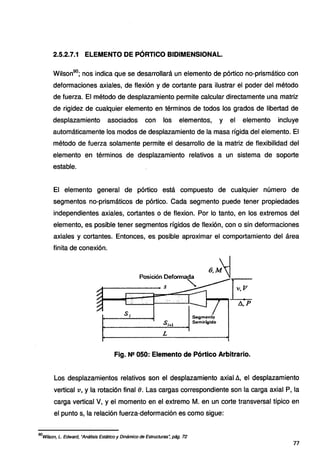 2.5.2.7.1 ELEMENTO DE PÓRTICO BIDIMENSIONAL.
Wilson90
; nos indica que se desarrollará un elemento de pórtico no-prismático con
deformaciones axiales, de flexión y de cortante para ilustrar el poder del método
de fuerza. El método de desplazamiento permite calcular directamente una matriz
de rigidez de cualquier elemento en términos de todos los grados de libertad de
desplazamiento asociados con los elementos, y el elemento incluye
automáticamente los modos de desplazamiento de la masa rígida del elemento. El
método de fuerza solamente permite el desarrollo de la matriz de flexibilidad del
elemento en términos de desplazamiento relativos a un sistema de soporte
estable.
El elemento general de pórtico está compuesto de cualquier número de
segmentos no-prismáticos de pórtico. Cada segmento puede tener propiedades
independientes axiales, cortantes o de flexion. Por lo tanto, en los extremos del
elemento, es posible tener segmentos rígidos de flexión, con o sin deformaciones
axiales y cortantes. Entonces, es posible aproximar el comportamiento del área
finita de conexión.
Posición Oef~
A--------- s
Segmento
si•t Sernirígido
L
Fig. N!! 050: Elemento de Pórtico Arbitrario.
Los desplazamientos relativos son el desplazamiento axial !::., el desplazamiento
vertical v, y la rotación final 8. Las cargas correspondiente son la carga axial P, la
carga vertical V, y el momento en el extremo M. en un corte transversal típico en
el punto s, la relación fuerza-deformación es como sigue:
90
Wílson, L. Edward, "Análisis Estático y Dinámico de Estructuras~ pág. 72
77
 
