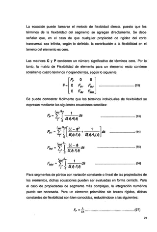 La ecuación puede llamarse el metodo de flexibidad directa, puesto que los
términos de la flexibilidad del segmento se agregan directamente. Se debe
señalar que, en el caso de que cualquier propiedad de rigidez del corte
transversal sea infinita, según lo definido, la contribución a la flexibilidad en el
terreno del elemento es cero.
Las matrices C y P contienen un número significativo de términos cero. Por lo
tanto, la matriz de Flexibilidad de elemento para un elemento recto contiene
solamente cuatro términos independientes, según lo siguiente:
·¡Fp O
F=.. º.. F..w
o FVM
i] ...........................................(~)
Se puede demostrar fácilmente que los términos individuales de flexibilidad se
expresan mediante las siguientes ecuaciones sencillas:
/MAXS+1
1
Fp~ ~ !t{~A(~ds
.......................................... (93)
IMAxS¡+1[ (l- ~2 1 ]
Fw = ~ !.t{~/(~ + G;~A,(~ ds ............................... (94)
l,.wtS¡.., (L- ~
F. - ~· J · ds
VM - L¡ S¡ t{ ~ /(~
.............................................. {95)
1,.1.AXS¡+t 1
F. -~s ds
MM - L¡ S¡ fI.~ /(~
................................................. (96)
Para segmentos de pórtico con variación constante o lineal de las propiedades de
los elementos, dichas ecuaciones pueden ser evaluadas en forma cerrada. Para
el caso de propiedades de segmento más complejas, la integración numérica
puede ser necesaria. Para un elemento prismático sin brazos rígidos, dichas
constantes de flexibilidad son bien conocidas, reduciéndose a las siguientes:
L
Fp =EA .............................................(97)
79
 