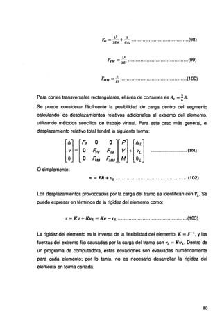 L3 L
Fw = 3EA +GAs .....................................(98)
L2
FvM = 2iii .......................................(99)
L
FMM = Ei ...........................................(100)
Para cortes transversales rectangulares, el área de cortantes es A5 =~A.
6
Se puede considerar fácilmente la posibilidad de carga dentro del segmento
calculando los desplazamientos relativos adicionales al extremo del elemento,
utilizando métodos sencillos de trabajo virtual. Para este caso más general, el
desplazamiento relativo total tendrá la siguiente forma:
[~]= [~ ~ ~][ ~]+[~:] ...............................(101)
e o ~tM FMM M eL
ó simplemente:
V= FR + VL ...............................................(102)
Los desplazamientos provoccados por la carga del tramo se identifican con VL. Se
puede expresar en términos de la rigidez del elemento como:
r =Kv+ Kvi =Kv - Ti .............................................(103)
La rigidez del elemento es la inversa de la flexibilidad del elemento, K = p-1
, y las
fuerzas del extremo fijo causadas por la carga del tramo son rL =Kvi. Dentro de
un programa de computadora, estas ecuaciones son evaluadas numéricamente
para cada elemento; por lo tanto, no es necesario desarrollar la rigidez del
elemento en forma cerrada.
80
 