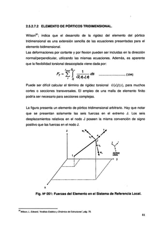 2.5.2.7.2 ELEMENTO DE PÓRTICOS TRIDIMENSIONAL.
Wilson91
; indica que el desarrollo de la rigidez del elemento del pórtico
tridimensional es una extensión sencilla de las ecuaciones presentadas para el
elemento bidimensional.
Las deformaciones por cortante y por flexion pueden ser incluidas en la dirección
normal/perpendicular, utilizando las mismas ecuaciones. Además, es aparente
que la flexibilidad torsional desacoplada viene dada por:
l¿fAX~+1 1
F..-"J ds
r- L¡ ~ ·~~.(~ ..............................(104)
Puede ser difícil calcular el término de rigidez torsional G(s)](s), para muchos
cortes o secciones transversales. El empleo de una malla de elemento finito
podría ser necesario para secciones complejas.
La figura presenta un elemento de pórtico tridimensional arbitrario. Hay que notar
que se presentan solamente las seis fuerzas en el extremo J. Los seis
desplazamientos relativos en el nodo J poseen la misma convención de signo
positivo que las fuerzas en el nodo J.
y
X
Fig. Nº 051: Fuerzas del Elemento en el Sistema de Referencia Local.
91
Wílson, L. Edward, "Análisis Estático y Dinámico de Estructuras~ pág. 76.
81
 