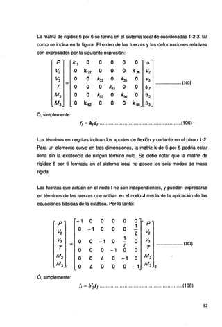 La matriz de rigidez 6 por 6 se forma en el sistema local de coordenadas 1-2-3, tal
como se indica en la figura. El orden de las fuerzas y las deformaciones relativas
con expresados por la siguiente expresión:
p k11 o o o o o !l.
Vi o k22 o o o k25 V2
V3 o o k33 o k35 o V3
= ...................... (105)
T o o o k44 o o <Pr
M2 o o k53 o k'315 o ª2
M3 o k52 o o o k66 03
ó, simplemente:
fj = k¡d¡ .....................................................(106) '
Los términos en negritas indican los aportes de flexión y cortante en el plano 1-2.
Para un elemento curvo en tres dimensiones, la matriz k de 6 por 6 podria estar
llena sin la existencia de ningún término nulo. Se debe notar que la matriz de
rigidez 6 por 6 formada en el sistema local no posee los seis modos de masa
rigida.
Las fuerzas que actúan en el nodo 1no son independientes, y pueden expresarse
en términos de las fuerzas que actúan en el nodo J mediante la aplicación de las
ecuaciones básicas de la estática. Por lo tanto:
p -1 o o o o o p
1
Vi
o -1 o o o Vi
L
V3 o o -1 o 1
o '13
=· L ....................... (107)
T o o o -1 o o T
M2 o o L o -1 o M2
M3 1 o L o o o -1 M3 J
ó, simplemente:
fí = b~f¡ ......................................................(108)
82
 