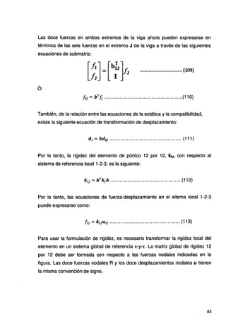 Las doce fuerzas en ambos extremos de la viga ahora pueden expresarse en
términos de las seis fuerzas en el extremo J de la viga a través de las siguientes
ecuaciones de submatriz:
........................_
........... (,109)
Ó:
ÍIJ = bTÍJ ..................................................(110)
También, de la relación entre las ecuaciones de la estática y la compatibilidad,
existe la siguiente ecuación de transformación de desplazamiento:
d¡ = bd11 .............................................. (111)
Por lo tanto, la rigidez del elemento de pórtico 12 por 12, k1J, con respecto al
sistema de referencia local 1-2-3, es la siguiente:
kl] = bTk¡b ............................................. (112)
Por lo tanto, las ecuaciones de fuerza-desplazamiento en el sitema local 1-2-3
puede expresarse como:
ÍIJ = k11U1¡ ............................................. (113)
Para usar la formulación de rigidez, es necesario transformar la rigidez local del
elemento en un sistema global de referencia x-y-z. La matriz global de rigidez 12
por 12 debe ser formada con respecto a las fuerzas nodales indicadas en la
figura. Las doce fuerzas nodales R y los doce desplazamientos nodales u tienen
la misma convención de signo.
83
 