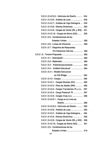 3.2.5.1.2.4.2.5.2.- Vehículos de Diseño ......... 244
3.2.5.1.2.4.2.6.- Análisis de Losa ................. 248
3.2.5.1.2.4.2.7.- Análisis de Viga Diafragma ... 249
3.2.5.1.2.4.2.8.- Efectos Dinámicos .............. 250
3.2.5.1.2.4.2.9.- Cargas de Viento (WL y WS) . 251
3.2.5.1.2.4.2.1 O.- Cargas de Sismo (EQ) ...... 256
3.2.5.1.2.5.- Combinaciones de los
Estados Límites....................... 265
3.2.5.1.2.6.- Líneas de Influencia ................ 268
3.2.5.1.2.7.- Diagrama de Respuestas
Por Esfuerzos Internos .............. 269
3.2.5.1.3.- Tercera Propuesta ............................... 280
3.2.5.1.3.1.- Descripción ............................. 280
3.2.5.1.3.2.- Materiales .............................. 280
3.2.5.1.3.3.- Predimensionamiento .. ............ 283
3.2.5.1.3.4.- Análisis Estructural ................. 284
3.2.5.1.3.4.1.- Modelo Estructural
en CSI Bridge ............ ........... 284
3.2.5.1.3.4.2.- Cargas ................................ 285
3.2.5.1.3.4.2.1.- Cargas Muertas (DC) ... ... .... 285
3.2.5.1.3.4.2.2.- Peso de Asfalto (DW) .......... 286
3.2.5.1.3.4.2.3.- Cargas Transitorias: PL y LL . 287
3.2.5.1.3.4.2.4.- Carga Peatonal: PL ............. 287
3.2.5.1.3.4.2.5.- Cargas Vivas (LL) ............... 288
3.2.5.1.3.4.2.5.1.- Carga en la Línea de
Diseño ........................... 289
3.2.5.1.3.4.2.5.2.- Vehículos de Diseño ......... 290
3.2.5.1.3.4.2.6.- Análisis de Losa ................. 293
3.2.5.1.3.4.2.7.- Análisis de Viga Diafragma ... 294
3.2.5.1.3.4.2.8.- Efectos Dinámicos .............. 295
3.2.5.1.3.4.2.9.- Cargas de Viento (WL y WS) . 296
3.2.5.1.3.4.2.1 O.- Cargas de Sismo (E:Q) ...... 301
3.2.5.1.3.5.- Combinaciones de los
Estados Límites ... .. .... ... ... ... ... .. 31 O
xii
 