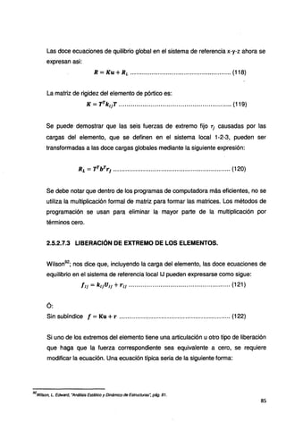 Las doce ecuaciones de quilibrio global en el sistema de referencia x-y-z ahora se
expresan así:
R = Ku + RL ................................................... (118)
La matriz de rigidez del elemento de pórtico es:
K = TrkuT ......................................................... (119)
Se puede demostrar que las seis fuerzas de extremo fijo 1J causadas por las
cargas del elemento, que se definen en el sistema local 1-2-3, pueden ser
transformadas a las doce cargas globales mediante la siguiente expresión:
Ri =TTbTT¡ ........................................................... (120)
Se debe notar que dentro de los programas de computadora más eficientes, no se
utiliza la multiplicación formal de matriz para formar las matrices. Los métodos de
programación se usan para eliminar la mayor parte de la multiplicación por
términos cero.
2.5.2.7.3 LIBERACIÓN DE EXTREMO DE LOS ELEMENTOS.
Wilson92
; nos dice que, incluyendo la carga del elemento, las doce ecuaciones de
equilibrio en el sistema de referencia local IJ pueden expresarse como sigue:
fIJ =k11U11 +TIJ ................................................... (121)
Ó:
Sin subíndice f = Ku +r ........................................................ (122)
Si uno de los extremos del elemento tiene una articulación u otro tipo de liberación
que haga que la fuerza correspondiente sea equivalente a cero, se requiere
modificar la ecuación. Una ecuación típica seria de la siguiente forma:
92
Wilson, L. Edward, "Análisis Estático y Dinámico de Estructuras'; pág. 81.
85
 