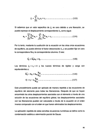 12
Ín = LknjUj +rn .............................................. (123)
j=l
Si sabemos que un valor especifico de fn es cero debido a una liberación, se
puede expresar el desplazamiento correspondiente Un como sigue:
n-1 k . 12 k . ,
Un =L~J Uj + L~1
Uj + rn ................................... (124)
j=l n j=n+l n
Por lo tanto, mediante la sustitución de la ecuación en las otras once ecuaciones
de equilibrio, se puede eliminar el factor desconocido Un y se pueden fijar en cero
la correspondiene fila y la correspondente columna. O sea:
f.j = k 11u11 + r11................................................... (125)
Los términos fn =rn =O y los nuevos términos de rigidez y carga con
equilavalentes a:
- knj
k,, = klJ +k10 k ......................................................(126)
nn
- kol
r, = r1 - rok··· ....................................................... (127)
nn
Este procedimiento puede ser aplicado de manera repetida a las ecuaciones de
equilibrio del elemento para todas las liberaciones. Después de que se hayan
encontrado los otros desplazamientos asociados con el elemento a través de una
solución de las ecuaciones del equilibrio global, los desplazamientos asociados
con las liberaciones pueden ser calculados a través de la ecuación en el orden
inverso comparado con el orden en que fueran eliminados los desplazamientos.
La aplicación repetida de estas sencillas ecuaciones numéricas se define como la
condensación estática o eleminación parcial de Gauss.
86
 