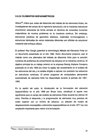2.5.2.8 ELEMENTOS ISOPARAMÉTRICOS
Wilson93
; indica que, antes del desarrollo del método de los elementos finitos, los
investigadores del campo de la ingeniería estructural y de la mecánica estructural
encontraron soluciones de forma cerrada en términos de conocidas funciones
matemáticas de muchos problemas en la mecánica continua. Sin embargo,
estructuras prácticas de geometría arbitraria, materiales no-homogéneos o
estructuras fabricadas de varios materiales diferentes son difíciles de solucionar
mediante este enfoque clásico.
El profesor Ray Clough patentizó la terminología Método del Elemento Finito en
un documento presentado en el año 1960. Dicho documento proponía usar el
método como una alternativa del método de diferencia finita para la solución
numérica de problemas de concentración de esfuerzo en la mecánica continua. El
objetivo principal de un trabajo anterior en la empresa Boeing Airplane Company
publicado en el año 1956 era incluir la rigidez del revestimiento en el análisis de
las estructuras del ala y no estaba dirigido a calcular con precisión los esfuerzos
en estructuras continuas. El primer programa de computadora plenamente
automatizado de elemento finito fue desarrollado durante el periodo del 1961-
1962.
En la opción del autor, la introducción de la formulación del elemento
isoparamétrico en el año 1968 por Bruce lrons, constituyó el aporte mas
significante para el campo del análisis de elementos finitos durante los últimos 40
años. Permitía el desarrollo y la programación de elementos muy precisos de
orden superior con un mínimo de esfuerzo. La adicción de modos de
desplazamiento incompatible a elementos isoparamétricos en el año 1971 fue una
ampliación importante pero menor a la formulación.
93
Witson, L. Edward, "Análisis Estático y Dinámico de Estructuras~ pág. 83.
87
 