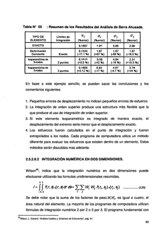 Tabla Nº 05 : Resumen de los Resultados del Análisis de Barra Ahusada.
TtPO DE Límites de 213 v:¡ <12 ª1
ELEMENTO fntegr.ación (%error) (%error) (%error) (%error)
EXACTO O.t607 1 on 5.00 2.00
'.Deformación 0.1333 1.67 1.67 1.67
Constante Exacto (-17.1 %} (+67 %) (-66%) (-16.5 %)
tsopararnétrico de 0.1R1!i 0.58 4.04 2.31
3-nodos 2puntos. (+0,;5%) (-4.2 %) (-19%) (+15.5 %)
lsoparamétrico de 0.1609 0.83 4.67 2.76
3-nodos 3puntos (+0.12 %) (-17 %} (..a.7 %) (+34 %)
En base a este ejemplo sencillo, se pueden sacar las conclusiones y los
comentarios siguientes:
1. Pequeños errores de desplazamiento no indican pequeños errores de esfuerzo.
· 2. La integración de orden superior produce una estructura más flexible que la
que produce el uso de integración de orden superior.
3. Si este elemento isoparametrico es integrado de manera exacta, el
desplazamiento del extremo seria menor que el desplazameinto exacto.
4. Los esfuerzos fueron calculados en el punto de integración y fueron
extrapolados a los nodos. Cada programa de computadora utiliza un método
diferente para evaluar los esfuerzos que existen dentro de un elemento. Estos
métodos serán discutidos mas adelante.
2.5.2.8.2 INTEGRACIÓN NUMÉRICA EN DOS DIMENSIONES.
Wilson95
; indica que la integración numérica en dos dimensiones puede
efectuarse utilizando las formulas unidimensionales resumidas.
1 1
I = JJl(r, ~ ..(r. ~ dr ds= ~~ W¡ W¡ f(f¡, ~)..(r;. ~) .................. (129)
-1-1 I J
Se debe notar que la suma de los factores de peso,Wif,1,j, es igual a cuatro, el
área natural del elemento. La mayoría de los programas de computadora utilizan
fórmulas de integración numérica 2 por 2 o 3 por 3. El programa fundamental con
95
Wilson, L. Edward, "Análisis Estático y Dinámico de Estructuras~ pág. 91.
89
 