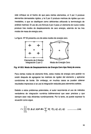 este enfoque es el hecho de que para ciertos elementos, el 3 por 3 produce
elementos demasiados rigidos, y la 2 por 2 produce matrices de rigides que son
inestables, o que se clasifiquen como deficientes utilizando la terminología de
análisis matricial. El uso de una fórmula 2 por 2 para un elemento de nueve nodos
produce tres modos de desplazamiento de cero energía, además de los tres
modos de masa de energía cero.
La figura N11
53 presenta uno de estos modos de energía cero.
+ +
o
+ +
Elemento de 9 Nodos
Integración 2 por 2 Modo de Energía Cero
Fig. N!! 053: Modo de Desplazamiento de Energía Cero tipo Reloj de arena.
Para ciertas mallas de elemento finito, estos modos de energía cero podrán no
existir después de agregarse las matrices de rigidez del elemento y aplicarse
condiciones de borde. Sin embargo, en muchos casos se pueden obtener
resultados imprecisos si se usa la integración reducida para elementos solidos.
Debido a estos problemas potenciales, el autor recomienda el uso de métodos
verdaderos de integración numérica bidimensional que sean precisos y que
siempre sean más eficientes numéricamente. Por lo tanto, se puede expresar la
ecuación como sigue.
1 1
I= JJ f(r,s) •.(r,s)drds= ¿ ~ f(f¡;s¡) ..{f¡.s¡) .................... (130)
•1-1 i
90
 