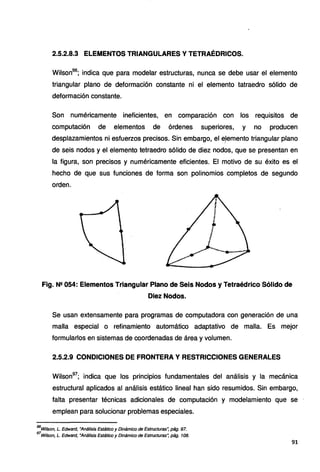 2.5.2.8.3 ELEMENTOS TRIANGULARES Y TETRAÉDRICOS.
Wilson96
; indica que para modelar estructuras, nunca se debe usar el elemento
triangular plano de deformación constante ni el elemento tatraedro sólido de
deformación constante.
Son numéricamente ineficientes, en comparación con los requisitos de
computación de elementos de órdenes superiores, y no producen
desplazamientos ni esfuerzos precisos. Sin embargo, el eJemento triangular plano
de seis nodos y el elemento tetraedro sólido de diez nodos, que se presentan en
la figura, son precisos y numéricamente eficientes. El motivo de su éxito es el
hecho de que sus funciones de forma son polinomios completos de segundo
orden.
Fig. N2 054: Elementos Triangular Plano de Seis Nodos y Tetraédrico Sólido de
Diez Nodos.
Se usan extensamente para programas de computadora con generación de una
malla especial o refinamiento automático adaptativo de malla. Es mejor
formularlos en sistemas de coordenadas de área y volumen.
2.5.2.9 CONDICIONES DE FRONTERA Y RESTRICCIONES GENERALES
Wilson97
; indica que los principios fundamentales del análisis y la mecánica
estructural aplicados al análisis estático lineal han sido resumidos. Sin embargo,
falta presentar técnicas adicionales de computación y modelamiento que se
emplean para solucionar problemas especiales.
96
Wilson, L. Edward, "Análisis Estático y Dinámico de Estructuras: pág. 97.
97
Wilson, L. Edward, "Análisis Estático y Dinámico de Estructuras: pág. 108.
91
 
