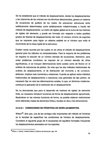 Se ha establecido que el método de desplazamiento, donde los desplazamientos
y las rotaciones de las uniones son los términos desconocidos, genera un sistema
de ecuaciones de quilibrio de los nodos. Se solucionan estructuras tanto
estáticamente determinadas como estáticamente indeterminadas a través del
método de desplazamiento. La matriz de rigidez global es la suma de las matrices
de rigidez del elemento, y puede ser formada con respecto a todos posibles
grados de libertad de desplazamientos del nodo. El número mínimo de soportes
que se requieren para lograr un sistema estable es el número que evita el
movimiento de la masa rígida de la estructura.
Existen varias razones por las cuales no se utiliza el método de desplazamiento
general para los cálculos no computarizados. Para la mayoría de los problemas
se requiere la solución de un número elevado de ecuaciones. Asimismo, para
evitar problemas numéricos, se requiere de un número elevado de cifras
significativas, si se incluyan deformaciones tanto axiales como de flexion en el
análisis de estructuras de pórtico. Se nota que los dos métodos tradicionales de
análisis de desplazamiento, el de distribución del momento y de curvatura-
deflexion, implican solo momentos y rotaciones. Cuando se aplican estos métodos
tradicionales de desplazamiento a estucturas mas generales de tipo pórtico, es
necesario fijar en cero las deformaciones axiales, lo que, en términos modernos,
contituye la aplicación de la restricción de un desplazamiento.
Se ha demostrado que para el desarrollo de matrices de rigidez de elemento
finito, es necesario introducir funciones de forma de desplazamiento aproximado.
Basándose en las mismas funciones de forma, es posible elaborar restricciones
entre diferentes mallas de elementos finitos y bordes en dos y tres dimensiones.
2.5.2.9.1 CONDICIONES DE FRONTERA DE DESPLAZAMIENTOS.
Wilson98
; dice que, una de las ventajas más importantes del método de fronteras
es la facultad de especificar las condiciones de frontera de desplazamiento.
Considere el siguiente grupo de N ecuaciones de equilibrio formadas incluyendo
los desplazamientos asociados con los soportes:
98
Wilson, L. Edward, "Análisis Estático y Dinámico de Estructuras~ pág. 109.
92
 