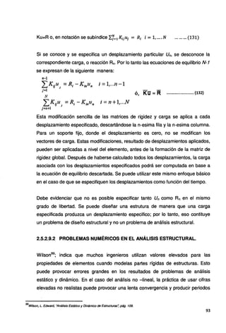 Ku==R o, en notación se subíndice "f.f=iKiiui = Ri i = 1, .... N ......... (131)
Si se conoce y se especifica un desplazamiento particular Un, se desconoce la
correspondiente carga, o reacción Rn. Por lo tanto las ecuaciones de equilibrio N-1
se expresan de la siguiente manera:
n-1
LKtill1
=R1 -K¡nlln i =l,...n -1
j=l
N
LKiiu1
=R¡ -K;nu,, i =n +1,...N
j=n+l
ó, Kü= R ....................... (132)
Esta modificación sencilla de las matrices de rigidez y carga se aplica a cada
desplazamiento especificado, descartándose la n-esima fila y la n-esima columna.
Para un soporte fijo, donde el desplazamiento es cero, no se modifican los
vectores de carga. Estas modificaciones, resultado de desplazamientos aplicados,
pueden ser aplicadas a nivel del elemento, antes de la formación de la matriz de
rigidez global. Después de haberse calculado todos los desplazamientos, la carga
asociada con los desplazamientos especificados podrá ser computada en base a
la ecuación de equilibrio descartada. Se puede utilizar este mismo enfoque básico
en el caso de que se especifiquen los desplazamientos como función del tiempo.
Debe evidenciar que no es posible especificar tanto Un como Rn en el mismo
grado de libertad. Se puede diseñar una estrutura de manera que una carga
especificada produzca un desplazamiento especifico; por lo tanto, eso contituye
un problema de diseño estructural y no un problema de análisis estructural.
2.5.2.9.2 PROBLEMAS NUMÉRICOS EN EL ANÁLISIS ESTRUCTURAL.
Wilson99
; indica que muchos ingenieros utilizan valores elevados para las
propiedades de elementos cuando modelas partes rígidas de estructuras. Esto
puede provocar errores grandes en los resultados de problemas de análisis
estático y dinámico. En el caso del análisis no -lineal, la práctica de usar cifras
elevadas no realistas puede provocar una lenta convergencia y producir periodos
99
Wilson, L. Edward, "Análisis Estático y Dinámico de Estructuras~ pág. 109.
93
 