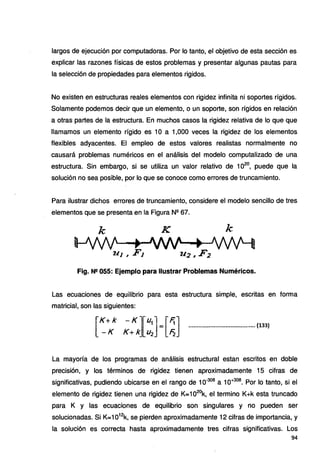 largos de ejecución por computadoras. Por lo tanto, el objetivo de esta sección es
explicar las razones físicas de estos problemas y presentar algunas pautas para
la selección de propiedades para elementos rigidos.
No existen en estructuras reales elementos con rigidez infinita ni soportes rígidos.
Solamente podemos decir que un elemento, o un soporte, son rígidos en relación
a otras partes de la estructura. En muchos casos la rigidez relativa de lo que que
llamamos un elemento rígido es 1O a 1,000 veces la rigidez de los elementos
flexibles adyacentes. El empleo de estos valores realistas normalmente no
causará problemas numéricos en el análisis del modelo computalizado de una
estructura. Sin embargo, si se utiliza un valor relativo de 1020
, puede que la
solución no sea posible, por lo que se conoce como errores de truncamiento.
Para ilustrar dichos errores de truncamiento, considere el modelo sencillo de tres
elementos que se presenta en la Figura Nº 67.
k K k:
Fig. N!! 055: Ejemplo para Ilustrar Problemas Numéricos.
Las ecuaciones de equilibrio para esta estructura simple, escritas en forma
matricial, son las siguientes:
rK +k - Kl[U1] •[F;] ........................................(133}
_ - K K+ kJ U2 =' /=i
La mayoría de los programas de análisis estructural estan escritos en doble
precisión, y los términos de rigidez tienen aproximadamente 15 cifras de
significativas, pudiendo ubicarse en el rango de 10-308
a 1o+308
• Por lo tanto, si el
elemento de rigidez tienen una rigidez de K=102
ºk, el termino K+k esta truncado
para K y las ecuaciones de equilibrio son singulares y no pueden ser
solucionadas. Si K=1012
k, se pierden aproximadamente 12 cifras de importancia, y
la solución es correcta hasta aproximadamente tres cifras significativas. Los
94
 