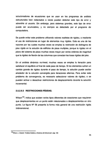 solucionadores de ecuaciones que se usan en los programas de análisis
estructurales bien redactados a veces pueden detectar este tipo de error y
advertirle al usuario. Sin embargo, para sistemas grandes, este tipo de error
puede ser acumulativo, y no siempre es detectado por el programa de
computadora.
Se puede evitar este problema utilizando valores realistas de rigidez, o mediante
el uso de restricciones en lugar de elementos muy rígidos. Esta es una de las
razones por las cuales muchas veces se emplea la restricción de diafragma de
piso rígido en la solución de edificios de pisos multiples, porque la rigidez en el
plano del sistema de pisos muchas veces mayor por varios ordenes de magnitud
que la rigidez de flexión de las columnas que conectan las losas rígidas del piso.
En el análisis dinámico no-lineal, muchas veces se emplea la iteración para
satisfacer el equilibrio al final de cada paso de tiempo. Si los elementos sufren un
cambio grande de rigidez durante el paso de tiempo, la solución puede oscilar
alrededor de la solución convergida para iteraciones alternas. Para evitar este
problema de convergencia, es necesario seleccionar valores de rigidez; o se
pueden activar o desactivar restricciones de desplazamiento durante la solución
incremental.
2.5.2.9.3 RESTRICCIONES RÍGIDAS.
Wilson100
; indica que existen varios tipos diferentes de coacciones que requieren
que desplazamientos en un punto estén relacionados a desplazamientos en otro
punto. La figura N2 56 presenta la forma más general de una restricción rigida
tridimensional.
100
wilson, L. Edward, "Análisis Estático y Dinámico de Estructuras~ pág. 109.
95
 