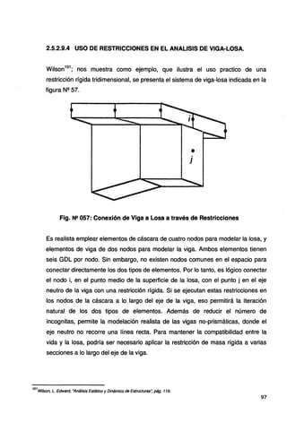 2.5.2.9.4 USO DE RESTRICCIONES EN EL ANALISIS DE VIGA-LOSA.
Wilson
1
º1
; nos muestra como ejemplo, que ilustra el uso practico de una
restricción rígida tridimensional, se presenta el sistema de viga-losa indicada en la
figura Nº 57.
•
j
Fig. Nº 057: Conexión de Viga a Losa a través de Restricciones
Es realista emplear elementos de cáscara de cuatro nodos para modelar la losa, y
elementos de viga de dos nodos para modelar la viga. Ambos elementos tienen
seis GDL por nodo. Sin embargo, no existen nodos comunes en el espacio para
conectar directamente los dos tipos de elementos. Por lo tanto, es lógico conectar
el nodo i, en el punto medio de la superficie de la losa, con el punto j en el eje
neutro de la viga con una restricción rígida. Si se ejecutan estas restricciones en
los nodos de la cáscara a lo largo del eje de la viga, eso permitirá la iteración
natural de los dos tipos de elementos. Además de reducir el número de
incognitas, permite la modelación realista de las vigas no-prismáticas, donde el
eje neutro no recorre una línea recta. Para mantener la compatibilidad entre la
vida y la losa, podría ser necesario aplicar la restricción de masa rígida a varias
secciones a lo largo del eje de la viga.
101
Wilson, L. Edward, "Análisis Estático y Dinámico de Estructuras~ pág. 119.
97
 