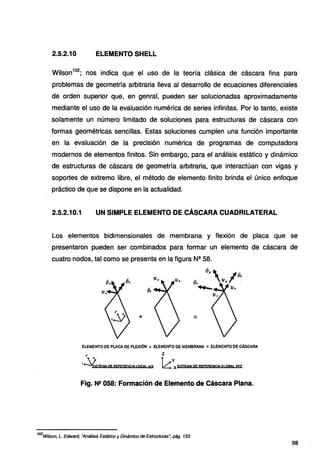 2.5.2.10 ELEMENTO SHELL
Wilson
102
; nos indica que el uso de la teoría clásica de cáscara fina para
problemas de geometría arbitraria lleva al desarrollo de ecuaciones diferenciales
de orden superior que, en genral, pueden ser solucionadas aproximadamente
mediante el uso de la evaluación numérica de series infinitas. Por lo tanto, existe
solamente un número limitado de soluciones para estructuras de cáscara con
formas geométricas sencillas. Estas soluciones cumplen una función importante
en la evaluación de la precisión numérica de programas de computadora
modernos de elementos finitos. Sin embargo, para el análisis estático y dinámico
de estructuras de cáscara de geometría arbitraria, que interactúan con vigas y
soportes de extremo libre, el método de elemento finito brinda el único enfoque
práctico de que se dispone en la actualidad.
2.5.2.10.1 UN SIMPLE ELEMENTO DE CÁSCARA CUADRILATERAL
Los elementos bidimensionales de membrana y flexión de placa que se
presentaron pueden ser combinados para formar un elemento de cáscara de
cuatro nodos, tal como se presenta en la figura Nº 58.
+
ELEMENTO DE PLACA OE FLEXlóN + ELEMENTO DE MEMBRANA =ELEMENTODECÁSCARA
t z
r ~!SJEW.oe BEfEf!ENC!A LQC.M. U'l k:SISTEMA oe BEfEBEltCM, t:tOIW. xyz
Fig. N2 058: Formación de Elemento de Cáscara Plana.
102
Wilson, L. Edward, "Análisis Estático y Dinámico de Estructuras: pág. 153
98
 