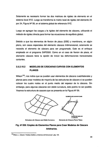 Solamente es necesario formar las dos matrices de rigidez de elemento en el
sistema local XYZ. Luego se transforma la matriz local de rigidez del elemento 24
por 24, Figura Nº 58, en el sistema global de referencia XYZ.
Luego se agregan las cargas y la rigidez del elemento de cáscara, utilizando el
método de rigidez directa para formar las ecuaciones de equilibrio global.
Debido a que los elementos de flexion de placa (OSE) y membrana, en algún
plano, son casos especiales del elemento cáscara tridimensional, solamente se
necesita el elemento de cáscara para ser programado. Este es el enfoque
empleado en el programa SAP2000. Como en el caso de flexion de placa, el
elemento cáscara tiene la opción de incluir las deformaciones transversales
cortantes.
2.5.2.10.2 MODELOS DE CÁSCARAS CURVOS CON ELEMENTOS
PLANOS
Wilson103
; nos indica que se pueden usar elementos de cáscara cuadrilaterales y
planos para crear modelos de mayoría de las estructuras de cáscara si se pueden
colocar los cuatro nodos en el punto medio del espesor de la cáscara. Sin
embargo, para algunas cáscaras con doble curvatura, esto podría no ser posible.
Veamos la estruvtura de cascara que se presenta en la Figura Nº 59.
2·
$'~iAflJl(Atlf!
v.cA9CARA
Semento de Cáscara Plano Típico
Fig. N2 059: Empleo de Elementos Planos para Crear Modelos de Cáscara
Arbitrarios.
103
Wílson, L. Edward, "Análisis Estático y Dinámico de Estructuras•; pág. 155.
99
 