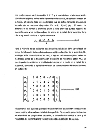 Los cuatro puntos de intersección 1, 2, 3 y 4 que definen el elemento están
ubicados en el punto medio de la superficie de la cascara, tal como se indican en
la figura. El sistema local de coodenadas xyz se define tomando el producto
vectorial de los vectores diagonales. Es decir, 11z = V
1_ 3 V2_ 4 • El vector de
distancia d es normal al elemento plano, y esta entre los puntos nodales del
elemento plano y los puntos nodales de aporte en la mitad de la superficie de la
cáscara y es calculada de la siguiente manera:
d- ·~ + Z3 - Z2 - Z4 ...•..•...••......•••••....•......... (135)
-± 2
Para la mayoría de las cáscarras esta distancia paralela es cero, ubicándose los
nodos del elemento finito en los nodos que están en la mitad de la superficie. Sin
embargo, si la diatancia d no es cero, la rigidez del elemento plano debe ser
modificada antes de la transformación al sistema de referencia global XYZ. Es
muy importante satisfacer el equilibrio de fuerzas en el punto en la mitad de la
superficie, aplicando la siguiente ecuación de transformación de desplazamiento
en cada nodo:
Ux 1 o o o -d o Ux
Uy. o 1 o d o o Uy
Uz o o 1 o o o Uz
- ••••••••11••·.,···..•••••••• (136)1
e o o o 1 o o ex
, X
8 ;
y o o o o 1 o er
8 ·o o o o o 1 Bz
z n s
Físicamente, esto significa que los nodos del elemento plano están conectados de
manera rígida a los nodos a mitad de la superficie. Es evidente que a medida que
los elementos se pongan mas pequeños, la distancia d se acerca a cero, y los
resultados del elemento plano van convergiendo a la solución de cáscara.
100
 