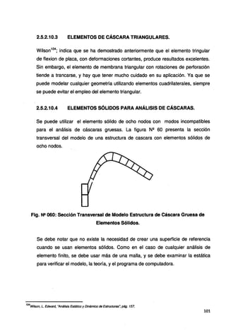 2.5.2.10.3 ELEMENTOS DE CÁSCARA TRIANGULARES.
Wilson104
; indica que se ha demostrado anteriormente que el elemento tringular
de flexion de placa, con deformaciones cortantes, produce resultados excelentes.
Sin embargo, el elemento de membrana triangular con rotaciones de perforación
tiende a trancarse, y hay que tener mucho cuidado en su aplicación. Ya que se
puede modelar cualquier geometría utilizando elementos cuadrilaterales, siempre
se puede evitar el empleo del elemento triangular.
2.5.2.10.4 ELEMENTOS SÓLIDOS PARA ANÁLISIS DE CÁSCARAS.
Se puede utilizar el elemento sólido de ocho nodos con modos incompatibles
para el análisis de cáscaras gruesas. La figura N11
60 presenta la sección
transversal del modelo de una estructura de cascara con elementos sólidos de
ocho nodos.
Fig. N11 060: Sección Transversal de Modelo Estructura de Cáscara Gruesa de
Elementos Sólidos.
Se debe notar que no existe la necesidad de crear una superficie de referencia
cuando se usan elementos sólidos. Como en el caso de cualquier análisis de
elemento finito, se debe usar más de una malla, y se debe examinar la estática
para verificar el modelo, la teoría, y el programa de computadora.
'
04
witson, L. Edward, "Análisis Estático y Dinámico de Estructuras~ pág. 157.
101
 
