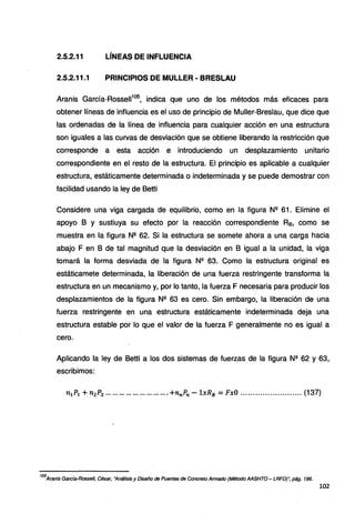 2.5.2.11 LÍNEAS DE INFLUENCIA
2.5.2.11.1 PRINCIPIOS DE MULLER • BRESLAU
Aranis García-Rosse11105
, indica que uno de los métodos más eficaces para
obtener líneas de influencia es el uso de principio de Muller-Breslau, que dice que
las ordenadas de la línea de influencia para cualquier acción en una estructura
son iguales a las curvas de desviación que se obtiene liberando la restricción que
corresponde a esta acción e introduciendo un desplazamiento unitario
correspondiente en el resto de la estructura. El principio es aplicable a cualquier
estructura, estáticamente determinada o indeterminada y se puede demostrar con
facilidad usando la ley de Betti
Considere una viga cargada de equilibrio, como en la figura Nº 61. Elimine el
apoyo B y sustiuya su efecto por la reacción correspondiente Rs, como se
muestra en la figura Nº 62. Si la estructura se somete ahora a una carga hacia
abajo F en B de tal magnitud que la desviación en B igual a la unidad, la viga
tomará la forma desviada de la figura Nº 63. Como la estructura original es
estáticamete determinada, la liberación de una fuerza restringente transforma la
estructura en un mecanismo y, por lo tanto, la fuerza F necesaria para producir los
desplazamientos de la figura Nº 63 es cero. Sin embargo, la liberación de una
fuerza restringente en una estructura estáticamente indeterminada deja una
estructura estable por lo que el valor de la fuerza F generalmente no es igual a
cero.
Aplicando la ley de Betti a los dos sistemas de fuerzas de la figura Nº 62 y 63,
escribimos:
n1P1 +n2 P2 ••.•••••••••••••••.••••.••.• +7tnPn - 1xR8 =FxO ......................... (137)
105
Aranis Garcfa-Rossel/, César, "Análisis y Diseño de Puentes de Concreto Armado (Método AASHTO- LRFD)'; pág. 196.
102
 